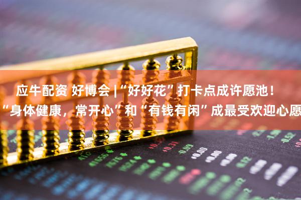 应牛配资 好博会 |“好好花”打卡点成许愿池！ “身体健康，常开心”和“有钱有闲”成最受欢迎心愿
