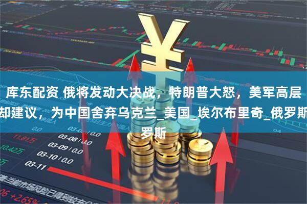 库东配资 俄将发动大决战，特朗普大怒，美军高层却建议，为中国舍弃乌克兰_美国_埃尔布里奇_俄罗斯