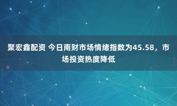 聚宏鑫配资 今日南财市场情绪指数为45.58，市场投资热度降低