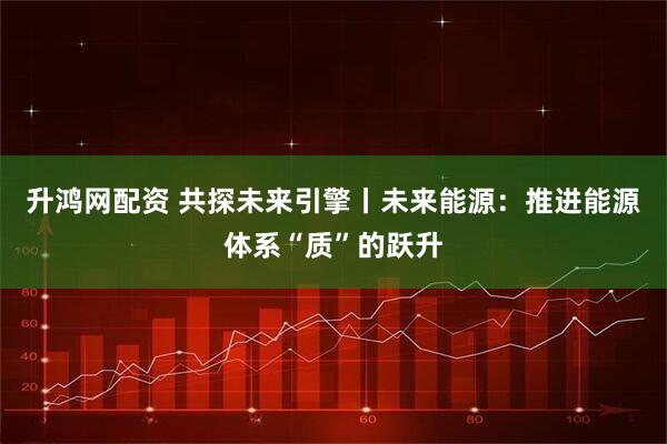 升鸿网配资 共探未来引擎丨未来能源：推进能源体系“质”的跃升