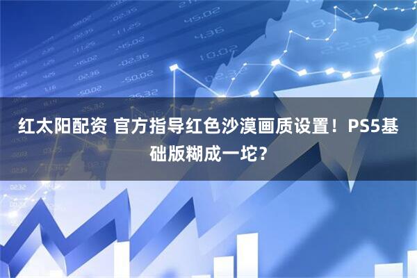 红太阳配资 官方指导红色沙漠画质设置！PS5基础版糊成一坨？
