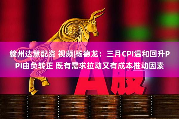 赣州达慧配资 视频|杨德龙：三月CPI温和回升PPI由负转正 既有需求拉动又有成本推动因素